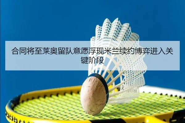 合同将至莱奥留队意愿浮现米兰续约博弈进入关键阶段