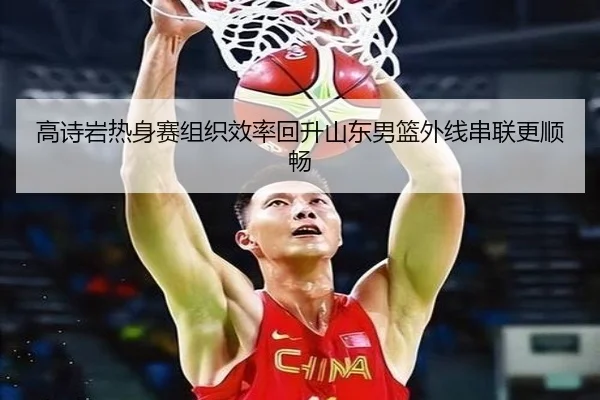 高诗岩热身赛组织效率回升山东男篮外线串联更顺畅