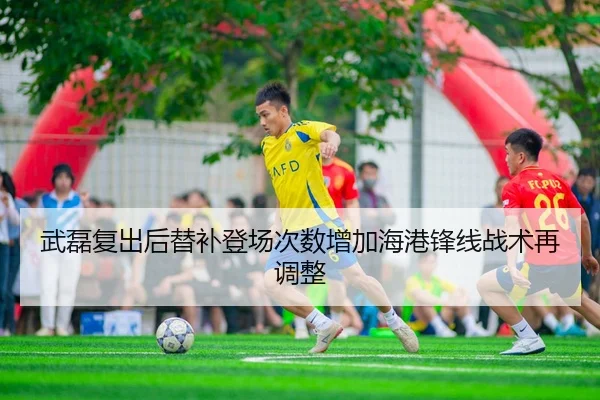武磊复出后替补登场次数增加海港锋线战术再调整